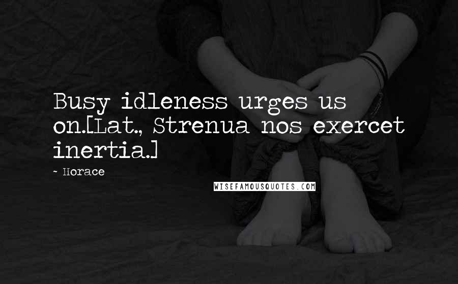 Horace Quotes: Busy idleness urges us on.[Lat., Strenua nos exercet inertia.]