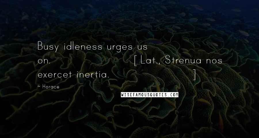 Horace Quotes: Busy idleness urges us on.[Lat., Strenua nos exercet inertia.]