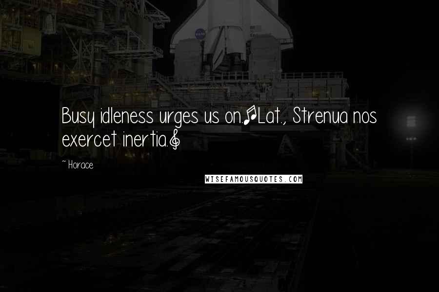 Horace Quotes: Busy idleness urges us on.[Lat., Strenua nos exercet inertia.]