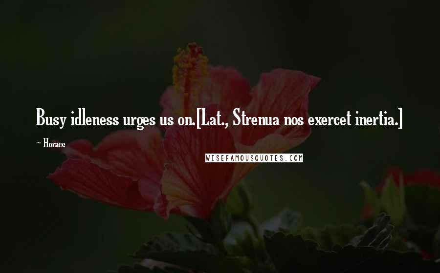 Horace Quotes: Busy idleness urges us on.[Lat., Strenua nos exercet inertia.]