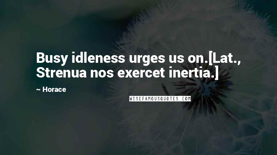 Horace Quotes: Busy idleness urges us on.[Lat., Strenua nos exercet inertia.]