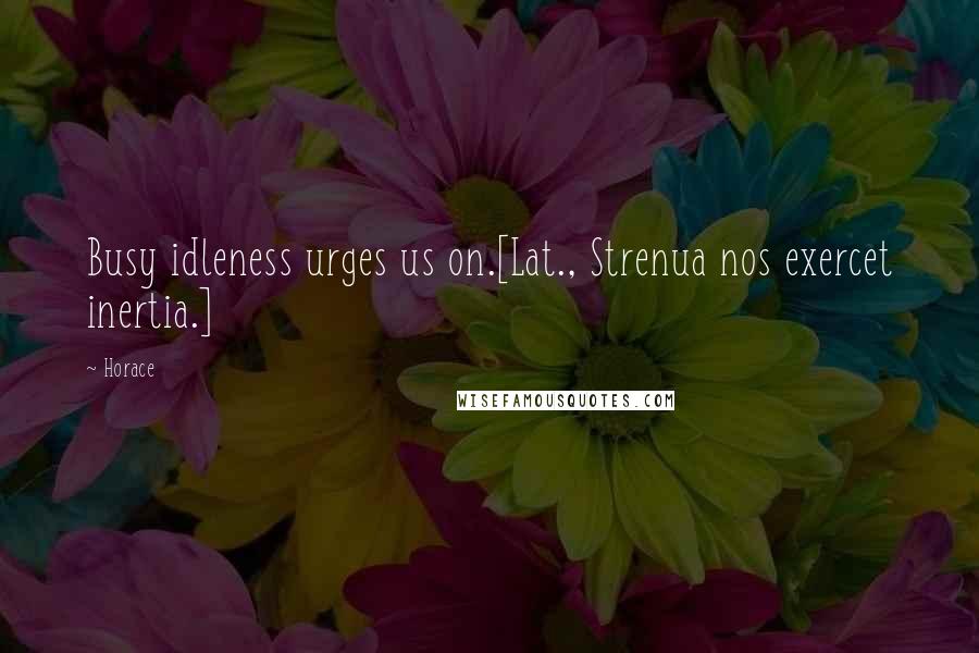 Horace Quotes: Busy idleness urges us on.[Lat., Strenua nos exercet inertia.]