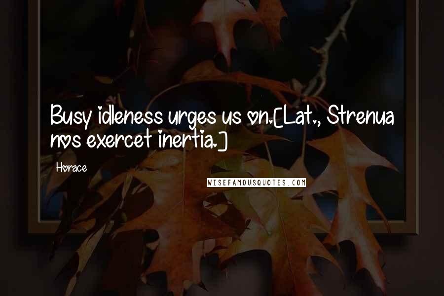 Horace Quotes: Busy idleness urges us on.[Lat., Strenua nos exercet inertia.]