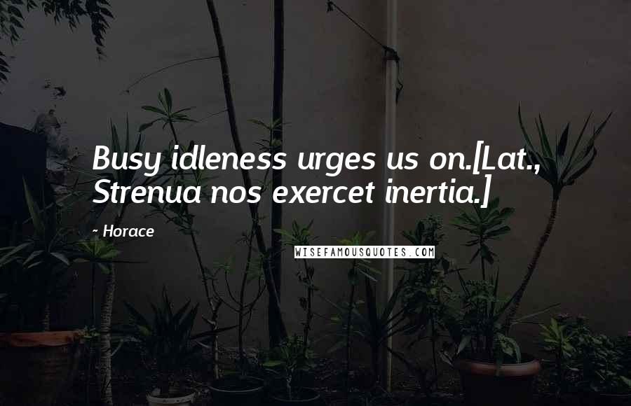 Horace Quotes: Busy idleness urges us on.[Lat., Strenua nos exercet inertia.]