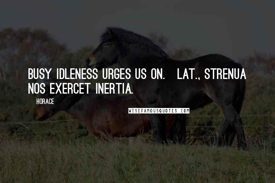 Horace Quotes: Busy idleness urges us on.[Lat., Strenua nos exercet inertia.]