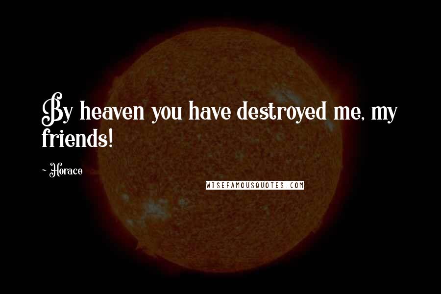 Horace Quotes: By heaven you have destroyed me, my friends!