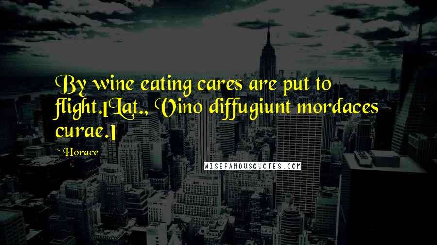 Horace Quotes: By wine eating cares are put to flight.[Lat., Vino diffugiunt mordaces curae.]