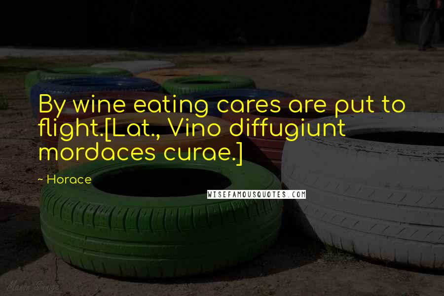 Horace Quotes: By wine eating cares are put to flight.[Lat., Vino diffugiunt mordaces curae.]