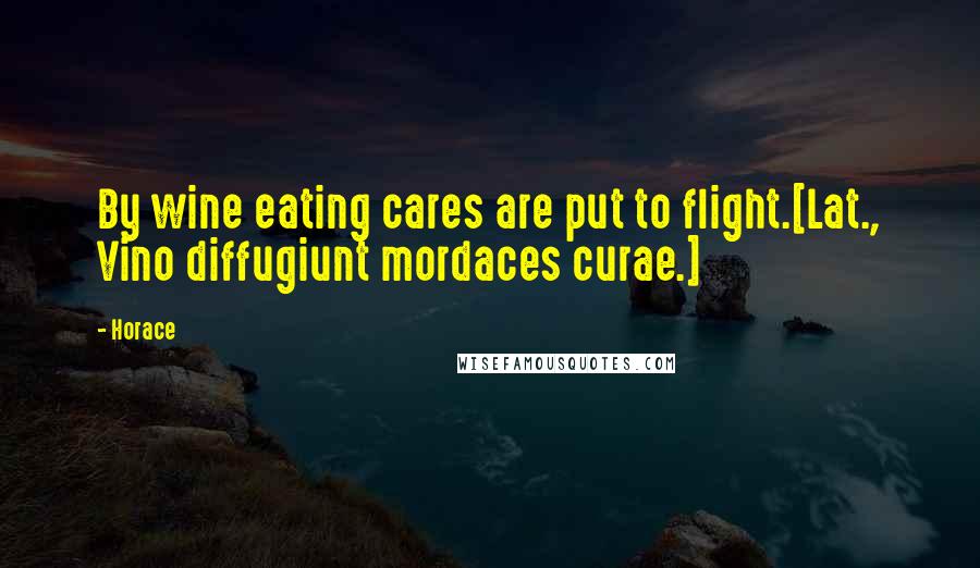 Horace Quotes: By wine eating cares are put to flight.[Lat., Vino diffugiunt mordaces curae.]