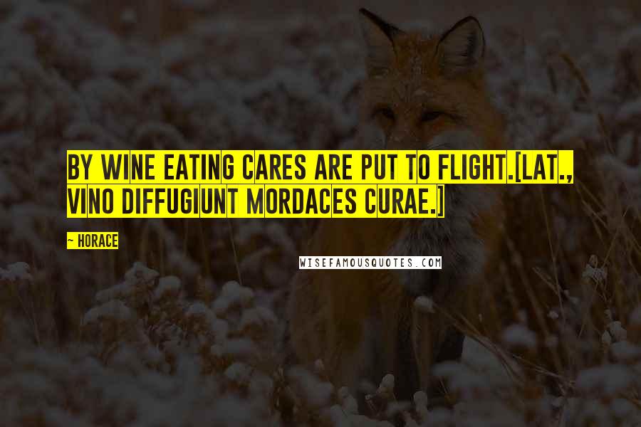 Horace Quotes: By wine eating cares are put to flight.[Lat., Vino diffugiunt mordaces curae.]