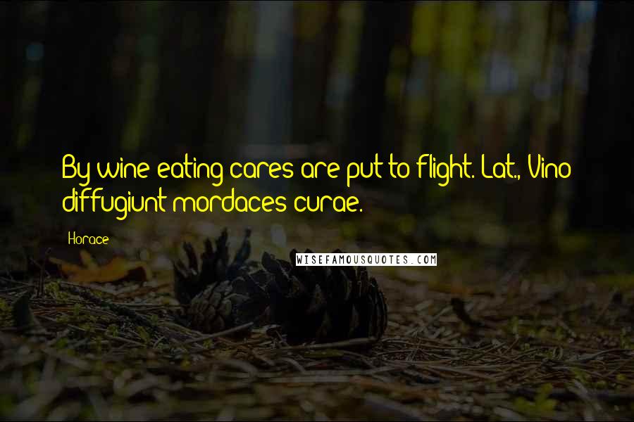 Horace Quotes: By wine eating cares are put to flight.[Lat., Vino diffugiunt mordaces curae.]