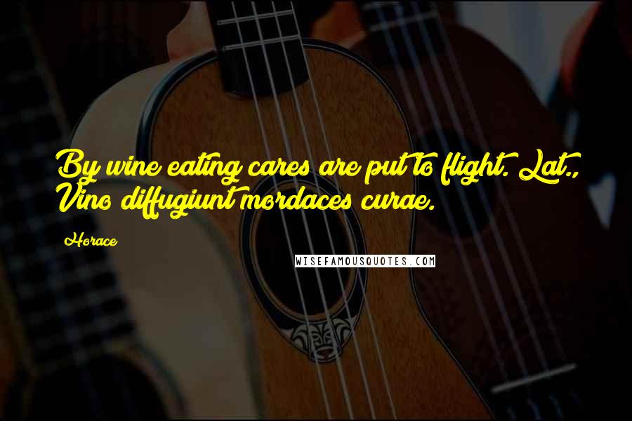 Horace Quotes: By wine eating cares are put to flight.[Lat., Vino diffugiunt mordaces curae.]