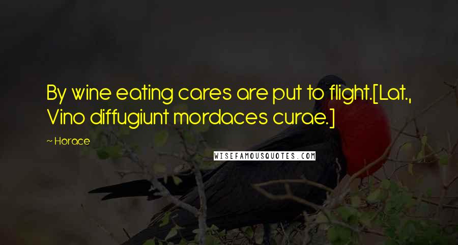 Horace Quotes: By wine eating cares are put to flight.[Lat., Vino diffugiunt mordaces curae.]