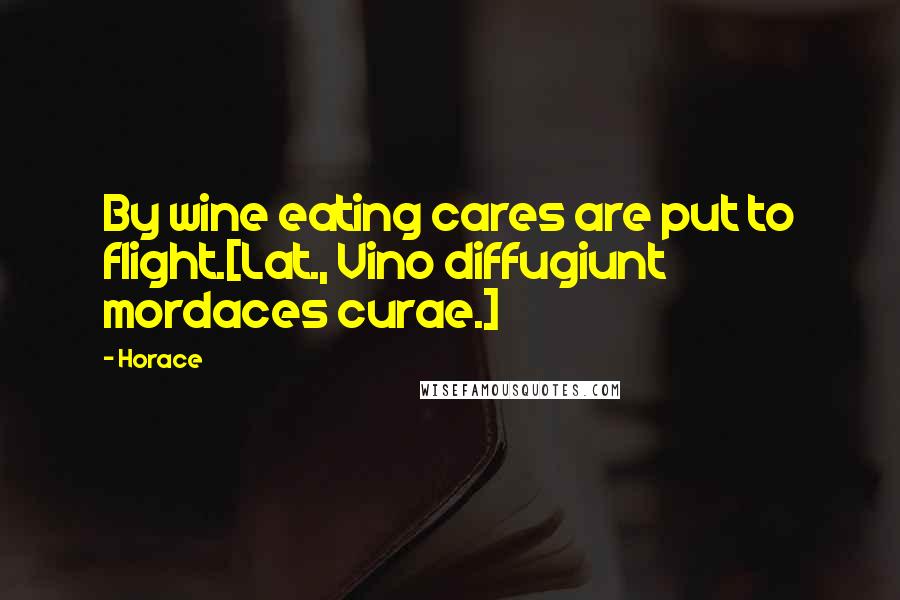 Horace Quotes: By wine eating cares are put to flight.[Lat., Vino diffugiunt mordaces curae.]