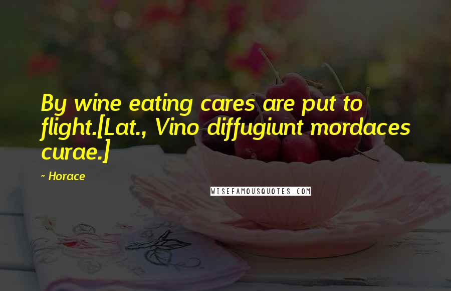 Horace Quotes: By wine eating cares are put to flight.[Lat., Vino diffugiunt mordaces curae.]