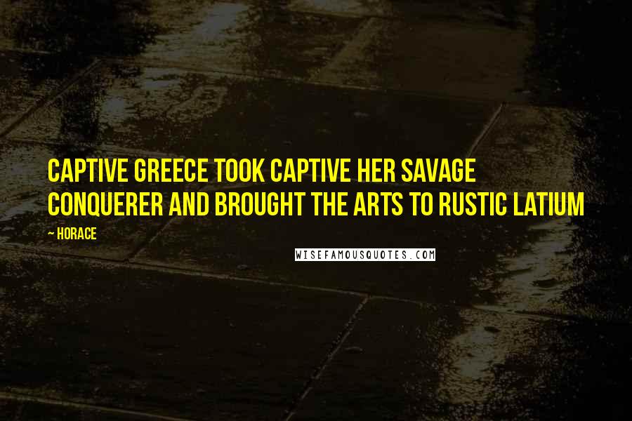 Horace Quotes: Captive Greece took captive her savage conquerer and brought the arts to rustic Latium