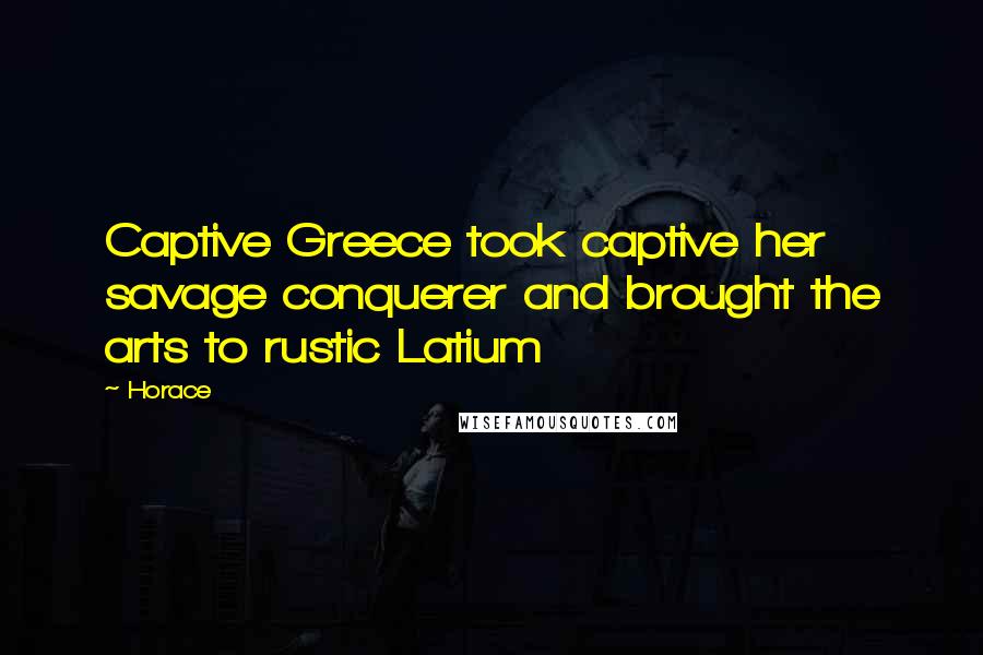 Horace Quotes: Captive Greece took captive her savage conquerer and brought the arts to rustic Latium