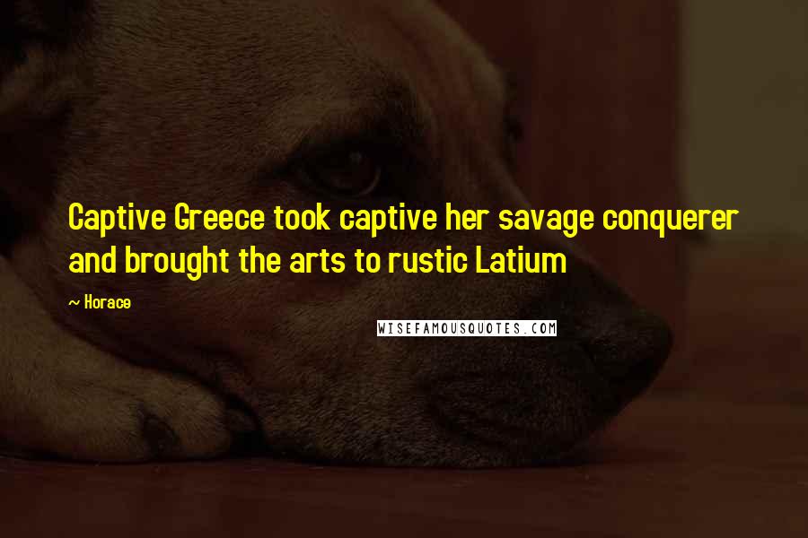 Horace Quotes: Captive Greece took captive her savage conquerer and brought the arts to rustic Latium