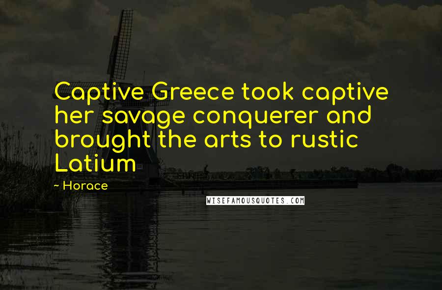 Horace Quotes: Captive Greece took captive her savage conquerer and brought the arts to rustic Latium