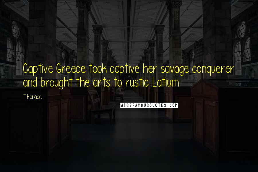 Horace Quotes: Captive Greece took captive her savage conquerer and brought the arts to rustic Latium