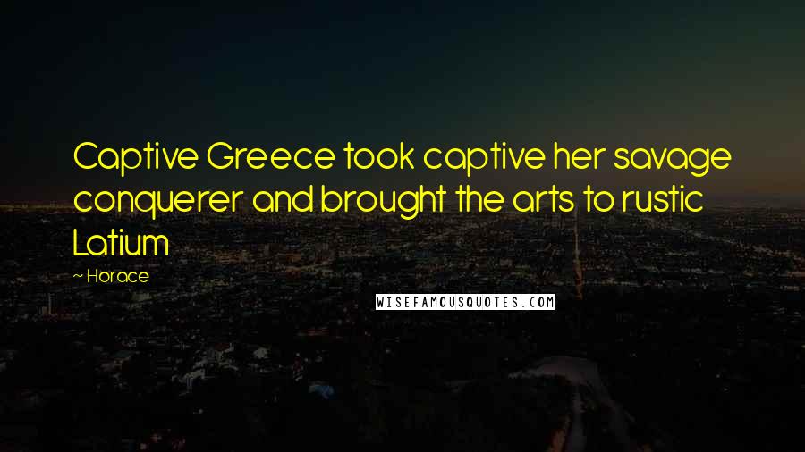 Horace Quotes: Captive Greece took captive her savage conquerer and brought the arts to rustic Latium