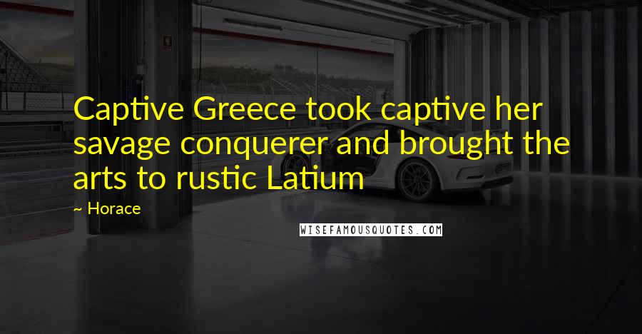 Horace Quotes: Captive Greece took captive her savage conquerer and brought the arts to rustic Latium