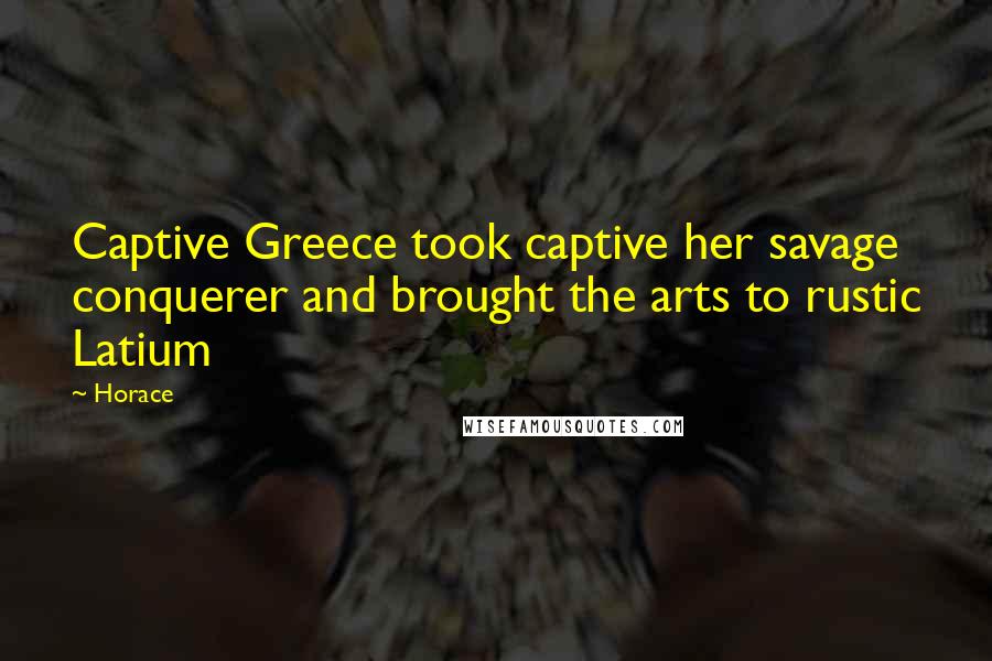 Horace Quotes: Captive Greece took captive her savage conquerer and brought the arts to rustic Latium