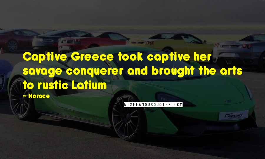 Horace Quotes: Captive Greece took captive her savage conquerer and brought the arts to rustic Latium