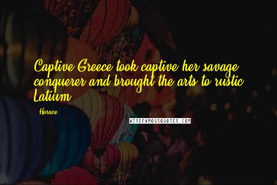 Horace Quotes: Captive Greece took captive her savage conquerer and brought the arts to rustic Latium
