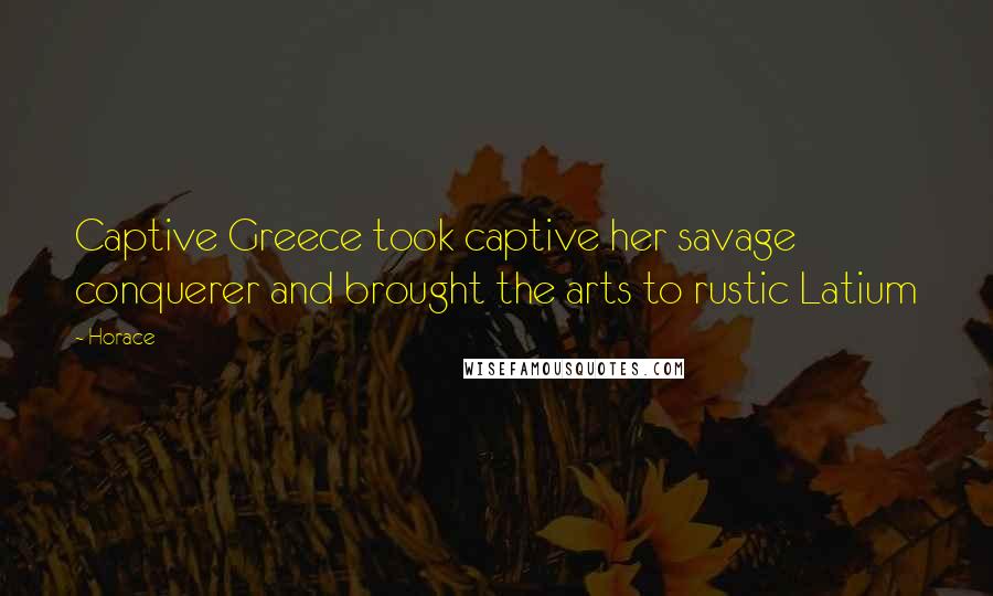 Horace Quotes: Captive Greece took captive her savage conquerer and brought the arts to rustic Latium