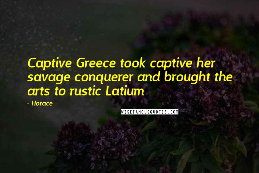 Horace Quotes: Captive Greece took captive her savage conquerer and brought the arts to rustic Latium