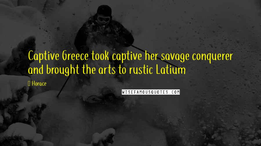 Horace Quotes: Captive Greece took captive her savage conquerer and brought the arts to rustic Latium