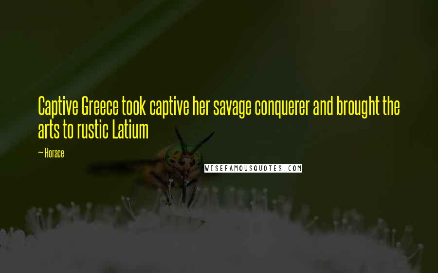 Horace Quotes: Captive Greece took captive her savage conquerer and brought the arts to rustic Latium