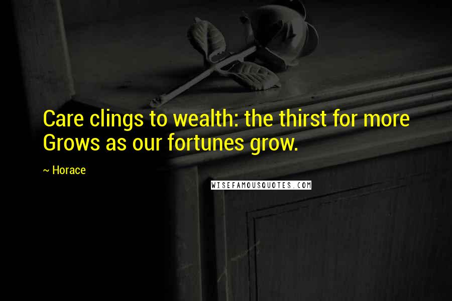 Horace Quotes: Care clings to wealth: the thirst for more Grows as our fortunes grow.