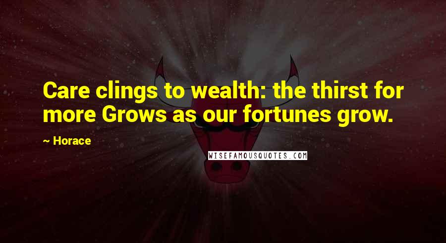 Horace Quotes: Care clings to wealth: the thirst for more Grows as our fortunes grow.