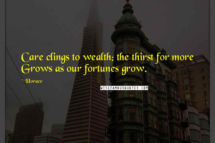 Horace Quotes: Care clings to wealth: the thirst for more Grows as our fortunes grow.