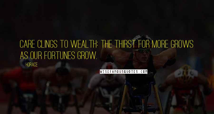 Horace Quotes: Care clings to wealth: the thirst for more Grows as our fortunes grow.