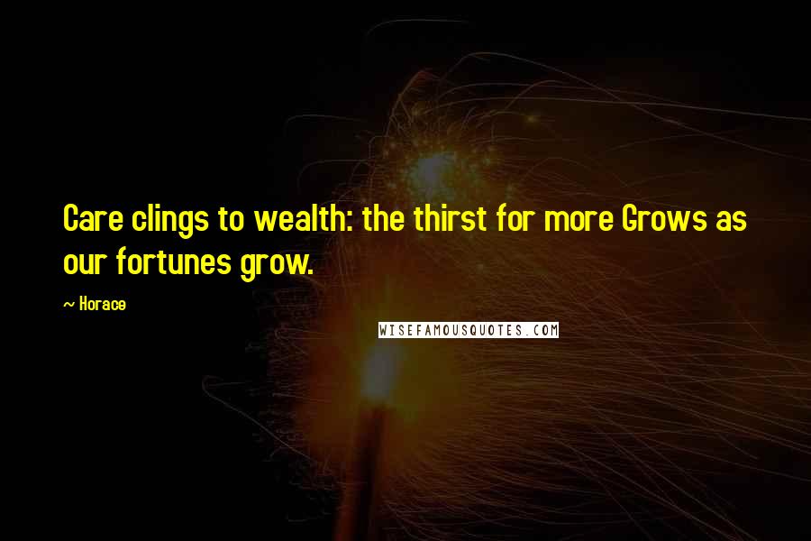 Horace Quotes: Care clings to wealth: the thirst for more Grows as our fortunes grow.