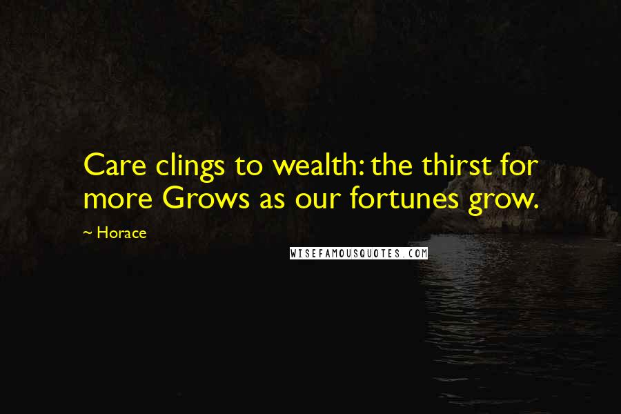 Horace Quotes: Care clings to wealth: the thirst for more Grows as our fortunes grow.