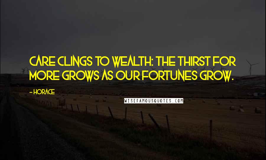 Horace Quotes: Care clings to wealth: the thirst for more Grows as our fortunes grow.