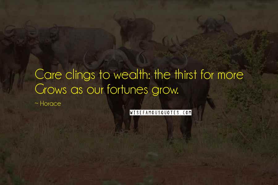 Horace Quotes: Care clings to wealth: the thirst for more Grows as our fortunes grow.