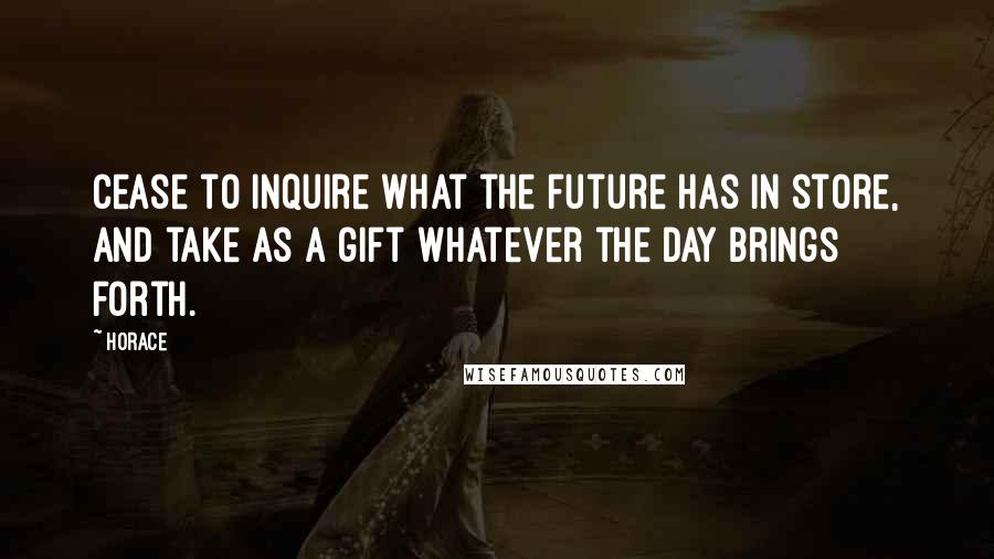 Horace Quotes: Cease to inquire what the future has in store, and take as a gift whatever the day brings forth.