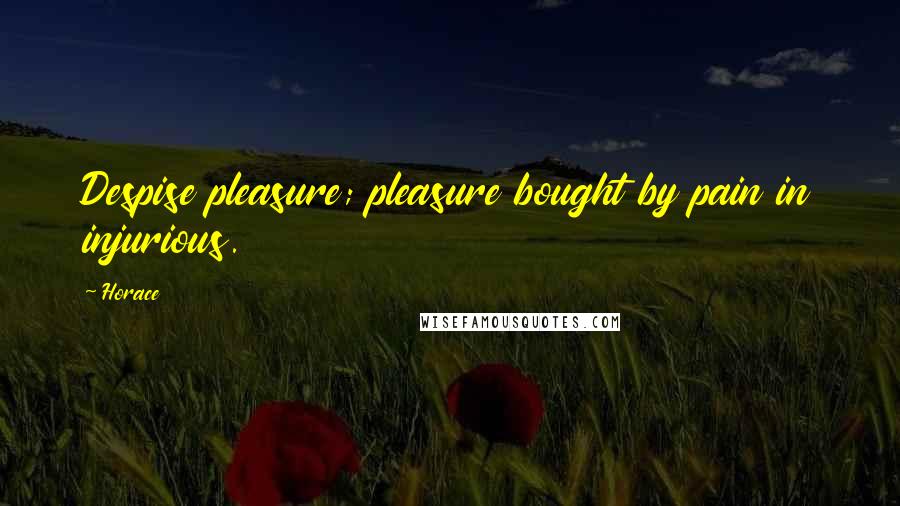 Horace Quotes: Despise pleasure; pleasure bought by pain in injurious.