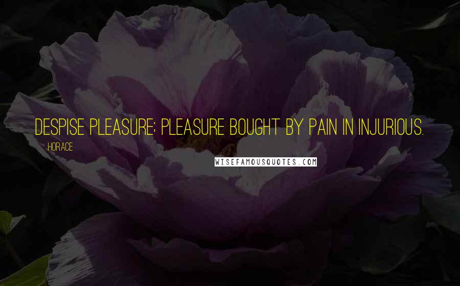 Horace Quotes: Despise pleasure; pleasure bought by pain in injurious.