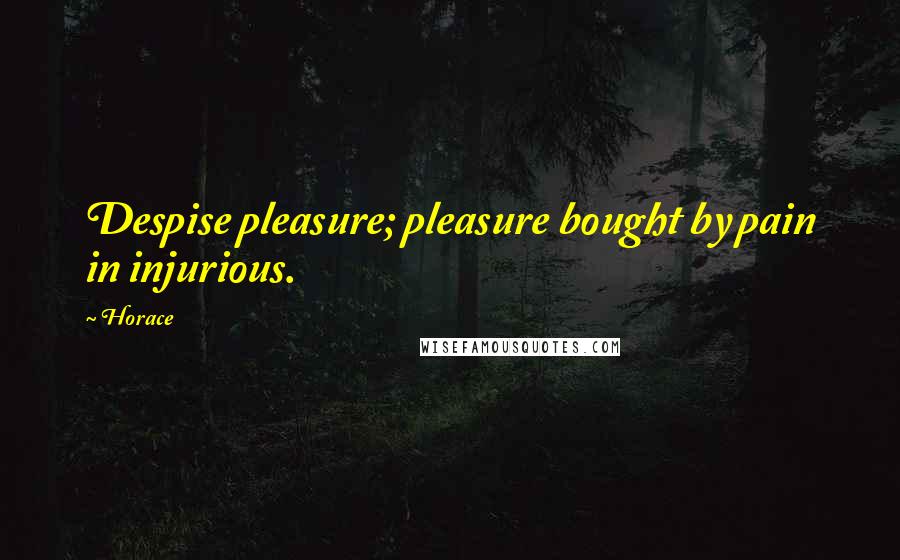 Horace Quotes: Despise pleasure; pleasure bought by pain in injurious.