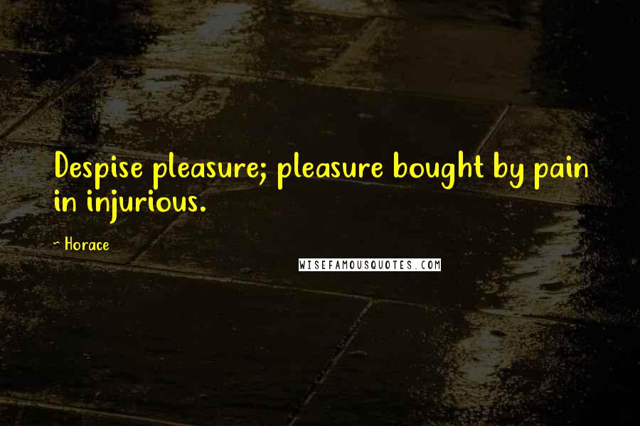 Horace Quotes: Despise pleasure; pleasure bought by pain in injurious.