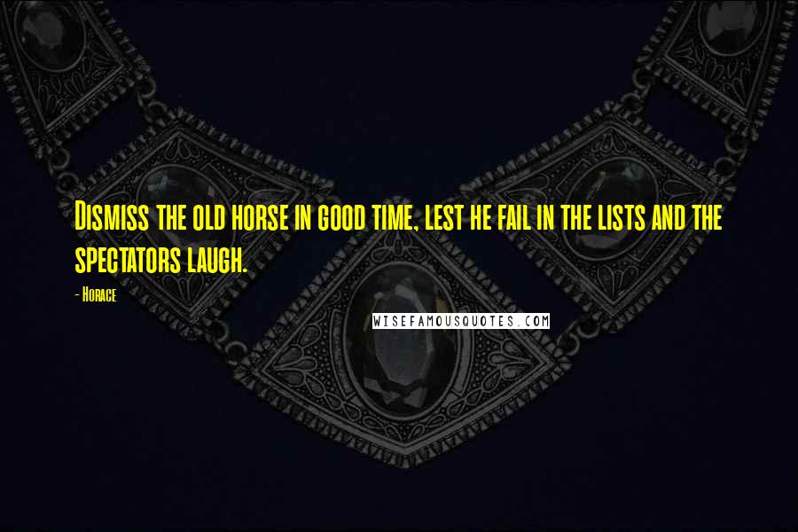 Horace Quotes: Dismiss the old horse in good time, lest he fail in the lists and the spectators laugh.