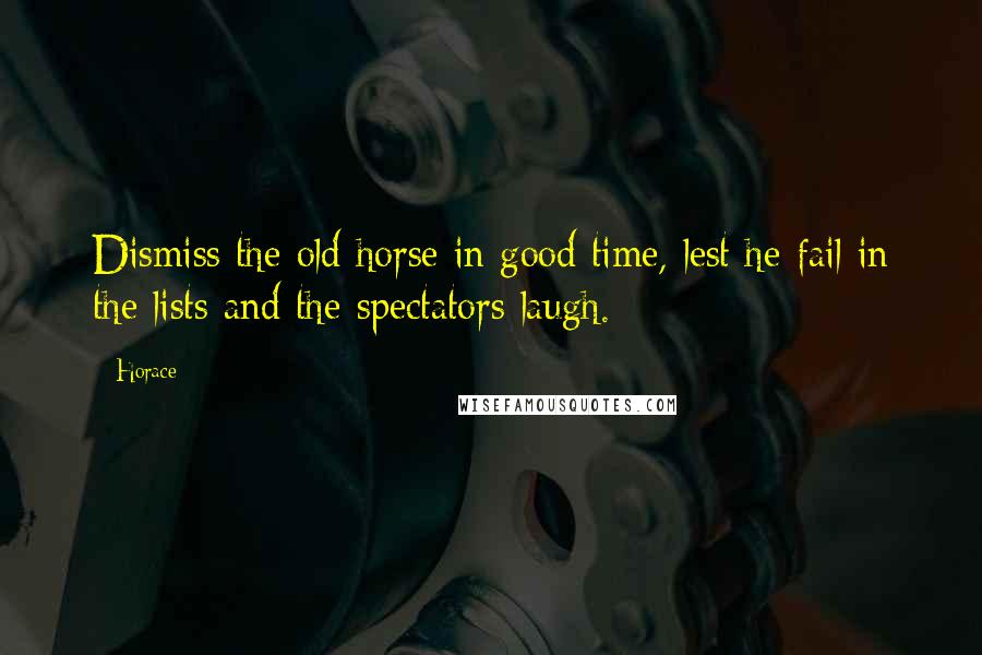 Horace Quotes: Dismiss the old horse in good time, lest he fail in the lists and the spectators laugh.