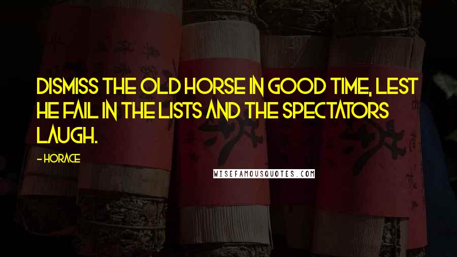 Horace Quotes: Dismiss the old horse in good time, lest he fail in the lists and the spectators laugh.