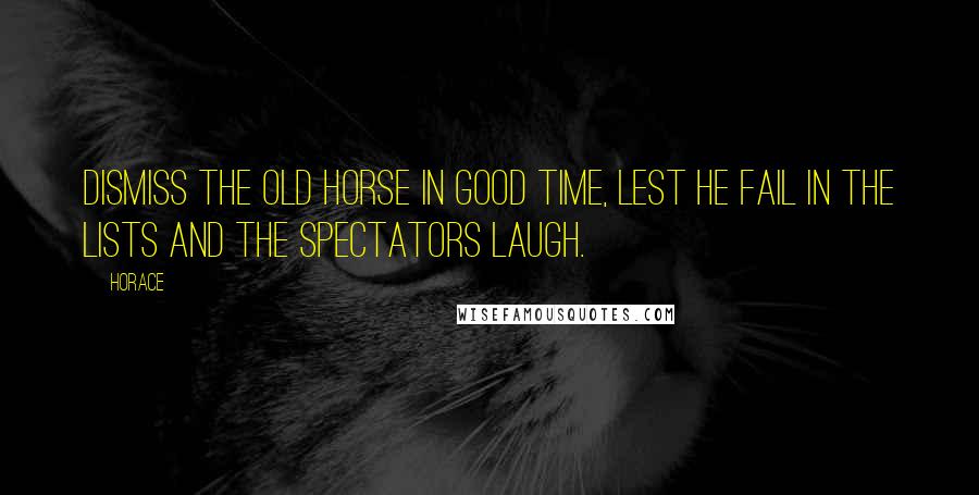 Horace Quotes: Dismiss the old horse in good time, lest he fail in the lists and the spectators laugh.